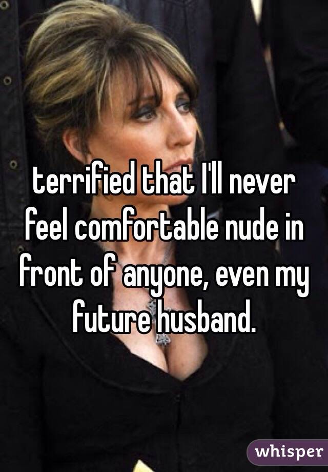 terrified that I'll never feel comfortable nude in front of anyone, even my future husband. 