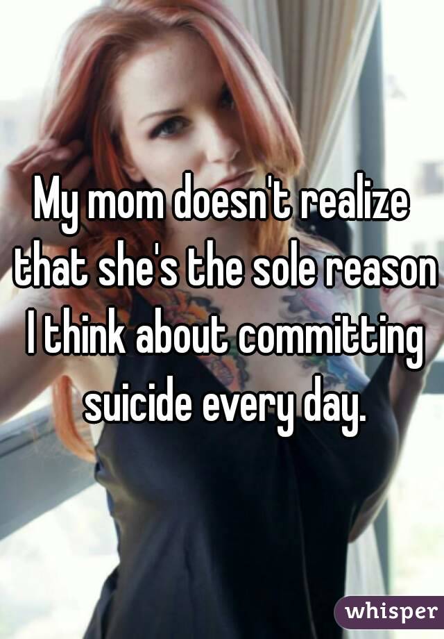 My mom doesn't realize that she's the sole reason I think about committing suicide every day.