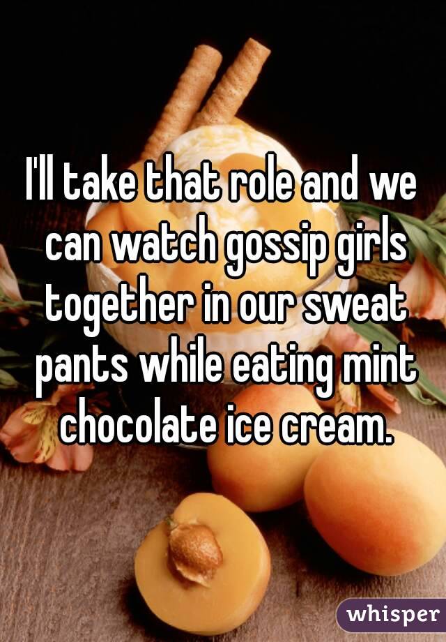 I'll take that role and we can watch gossip girls together in our sweat pants while eating mint chocolate ice cream.