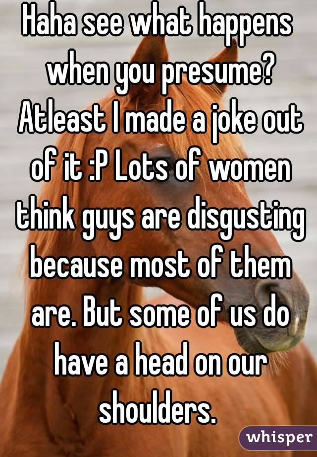 Haha see what happens when you presume? Atleast I made a joke out of it :P Lots of women think guys are disgusting because most of them are. But some of us do have a head on our shoulders. 