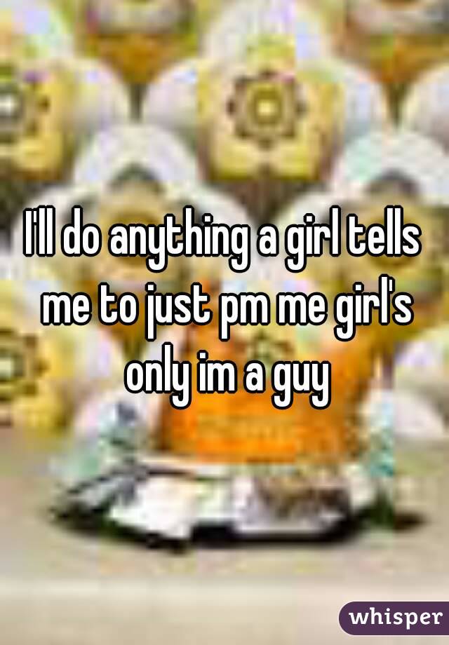 I'll do anything a girl tells me to just pm me girl's only im a guy