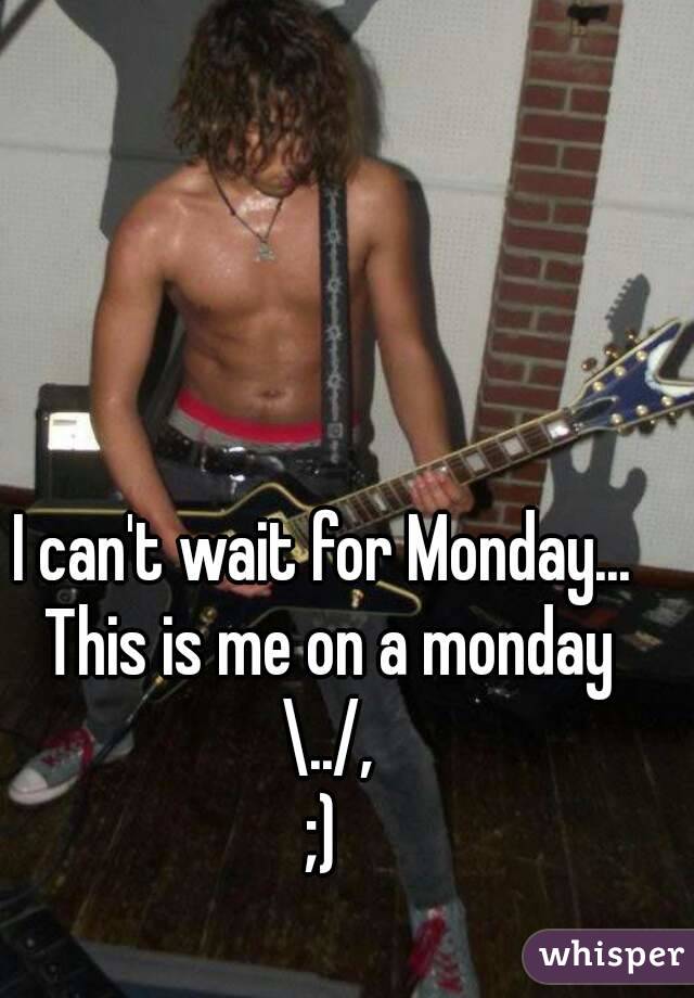 I can't wait for Monday... This is me on a monday \../,
;)