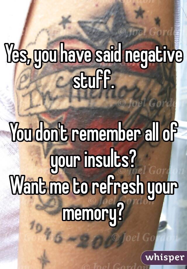 Yes, you have said negative stuff.

You don't remember all of your insults?
Want me to refresh your memory?