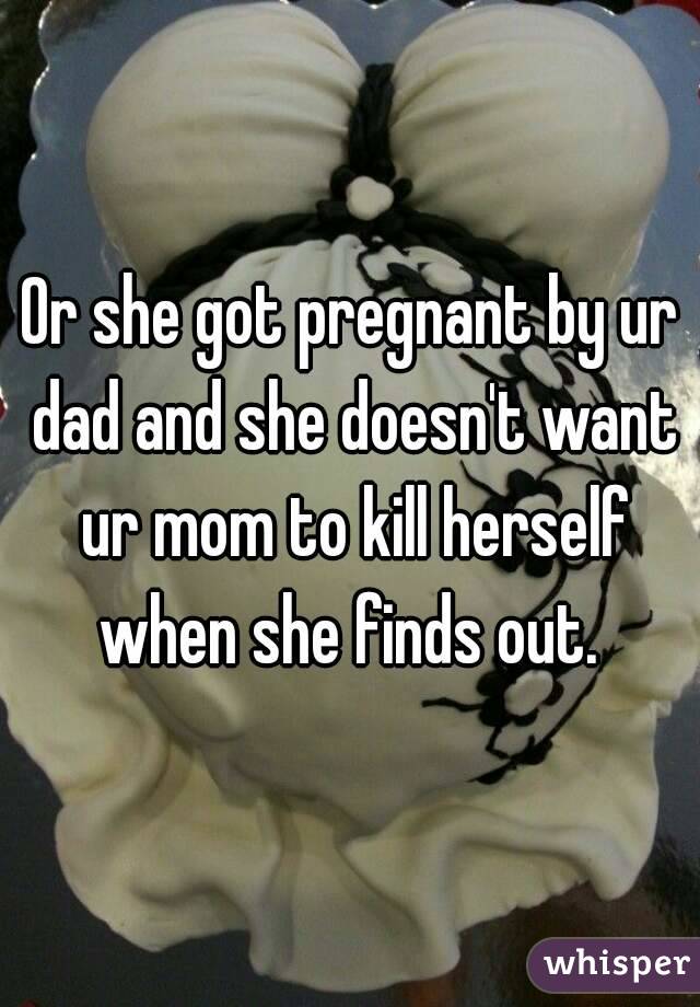 Or she got pregnant by ur dad and she doesn't want ur mom to kill herself when she finds out. 