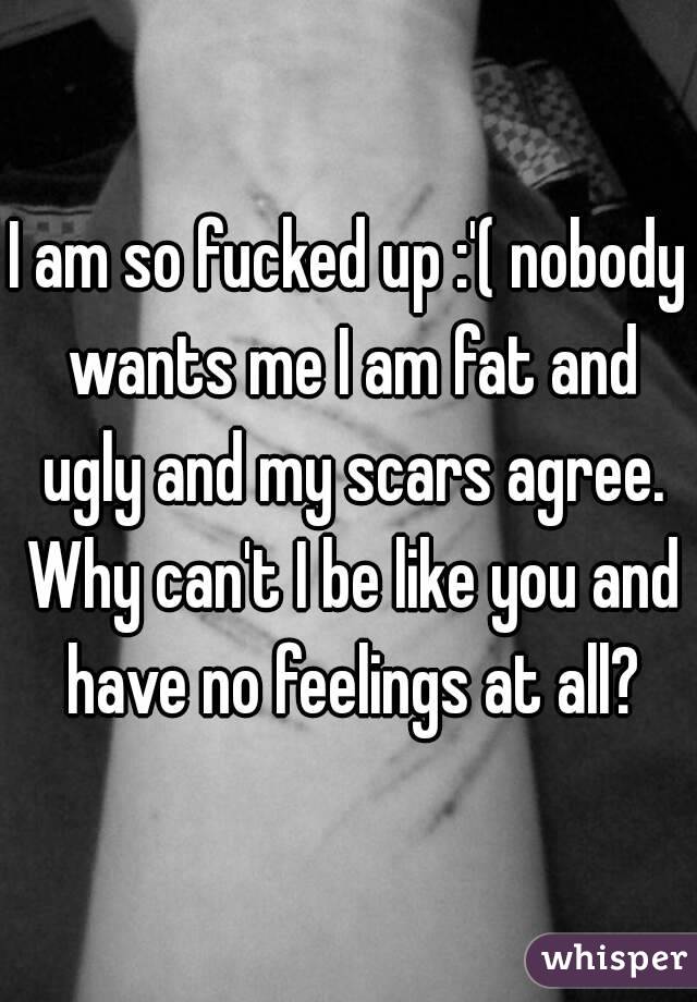 I am so fucked up :'( nobody wants me I am fat and ugly and my scars agree. Why can't I be like you and have no feelings at all?