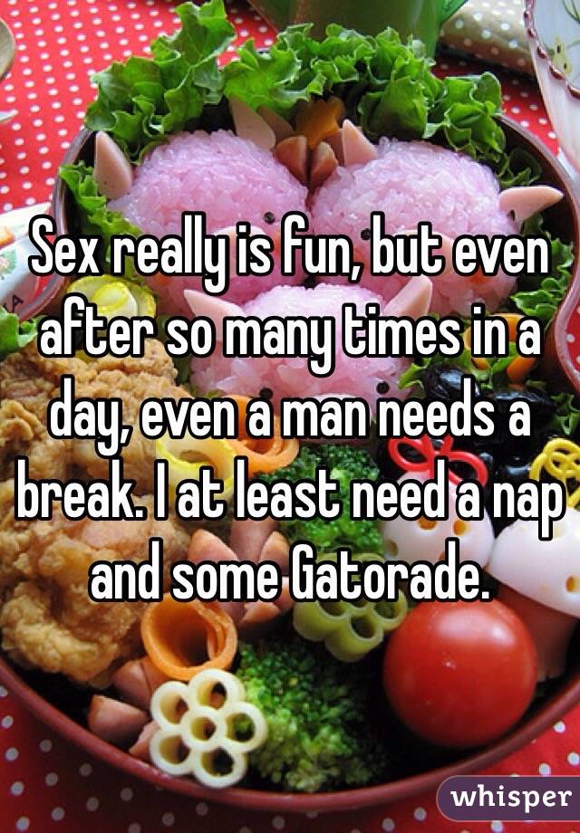 Sex really is fun, but even after so many times in a day, even a man needs a break. I at least need a nap and some Gatorade. 