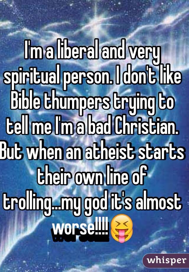 I'm a liberal and very spiritual person. I don't like Bible thumpers trying to tell me I'm a bad Christian. But when an atheist starts their own line of trolling...my god it's almost worse!!!!😝