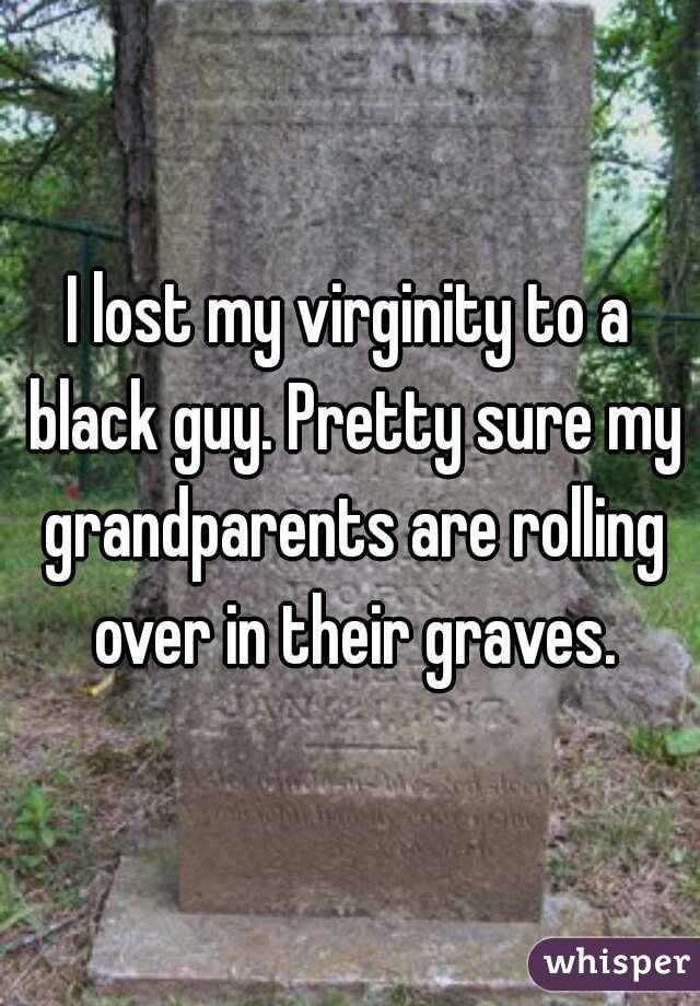 I lost my virginity to a black guy. Pretty sure my grandparents are rolling over in their graves.