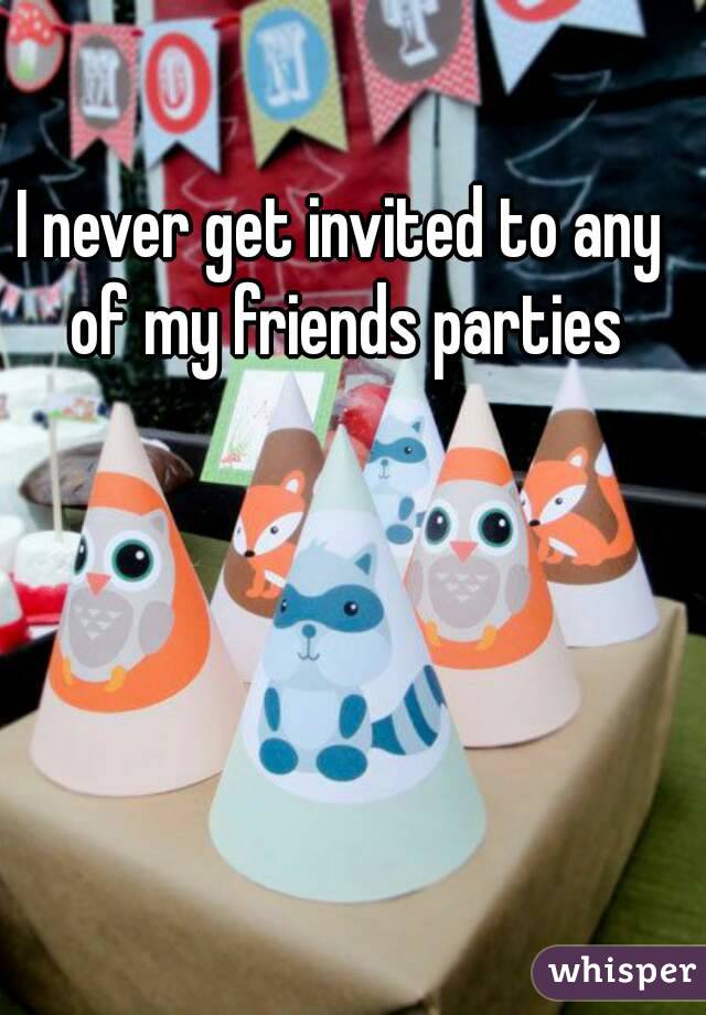 I never get invited to any of my friends parties