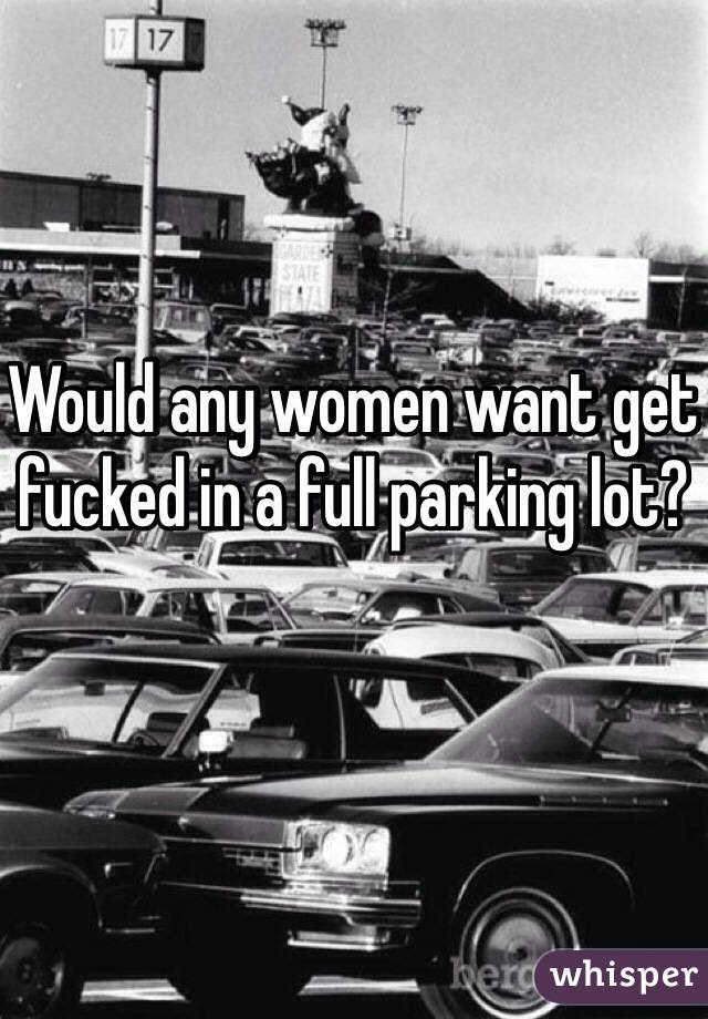 Would any women want get fucked in a full parking lot? 