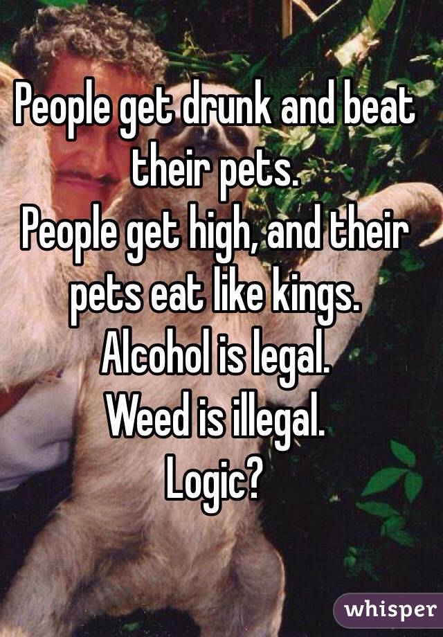 People get drunk and beat their pets. 
People get high, and their pets eat like kings. 
Alcohol is legal. 
Weed is illegal. 
Logic? 