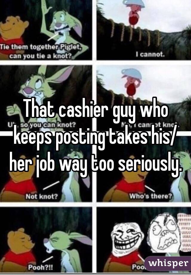 That cashier guy who keeps posting takes his/her job way too seriously.