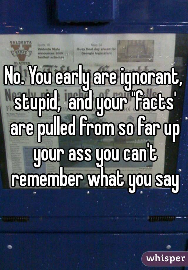 No. You early are ignorant, stupid,  and your "facts' are pulled from so far up your ass you can't remember what you say