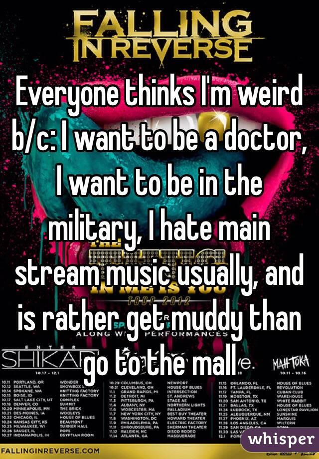 Everyone thinks I'm weird b/c: I want to be a doctor, I want to be in the military, I hate main stream music usually, and is rather get muddy than go to the mall