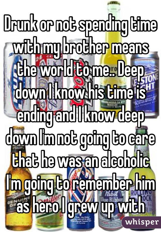 Drunk or not spending time with my brother means the world to me.. Deep down I know his time is ending and I know deep down I'm not going to care that he was an alcoholic I'm going to remember him as hero I grew up with 