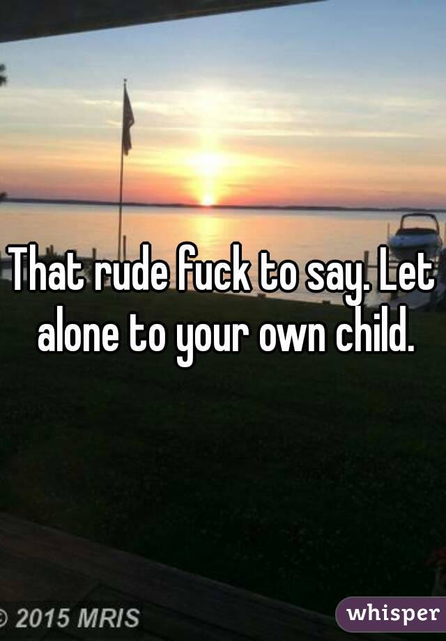 That rude fuck to say. Let alone to your own child.