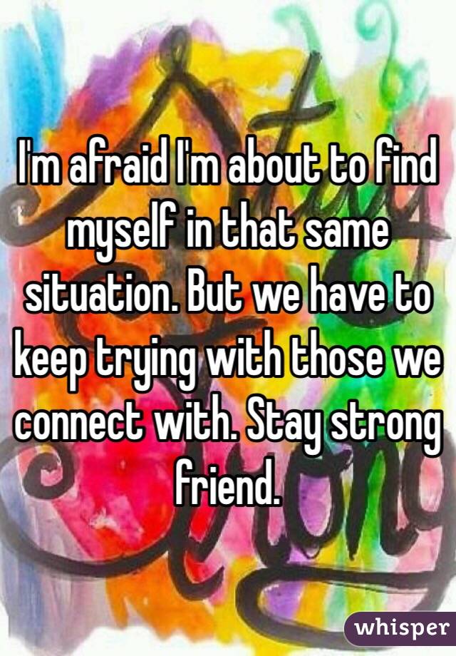 I'm afraid I'm about to find myself in that same situation. But we have to keep trying with those we connect with. Stay strong friend.