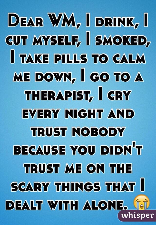 Dear WM, I drink, I cut myself, I smoked, I take pills to calm me down, I go to a therapist, I cry every night and trust nobody because you didn't trust me on the scary things that I dealt with alone. 😭