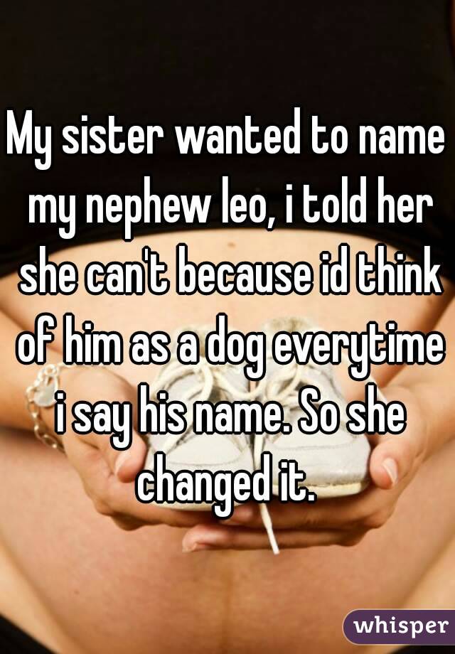 My sister wanted to name my nephew leo, i told her she can't because id think of him as a dog everytime i say his name. So she changed it. 
