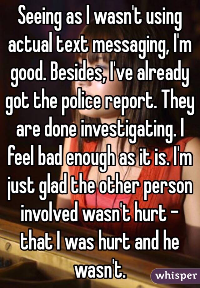 Seeing as I wasn't using actual text messaging, I'm good. Besides, I've already got the police report. They are done investigating. I feel bad enough as it is. I'm just glad the other person involved wasn't hurt - that I was hurt and he wasn't.