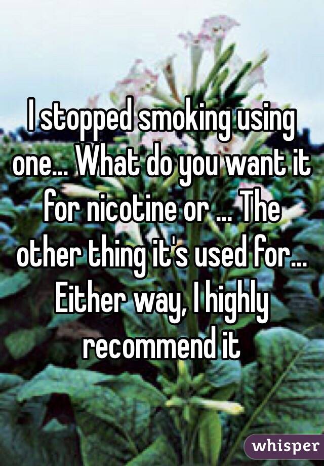 I stopped smoking using one... What do you want it for nicotine or ... The other thing it's used for... Either way, I highly recommend it 