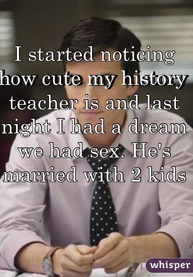 I started noticing how cute my history teacher is and last night I had a dream we had sex. He's married with 2 kids