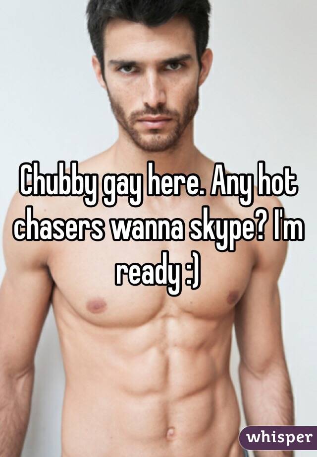 Chubby gay here. Any hot chasers wanna skype? I'm ready :)