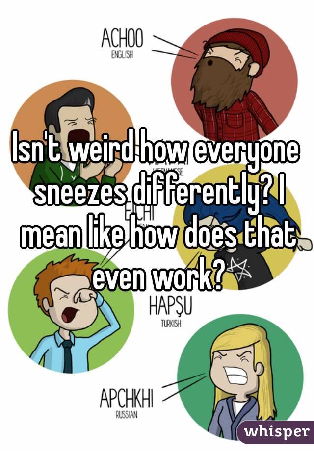 Isn't weird how everyone sneezes differently? I mean like how does that even work?