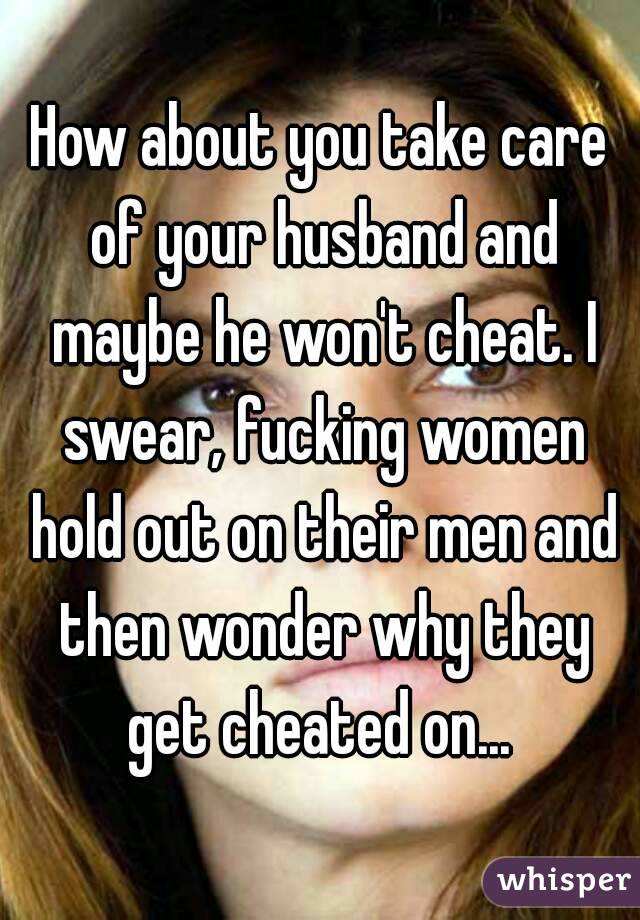 How about you take care of your husband and maybe he won't cheat. I swear, fucking women hold out on their men and then wonder why they get cheated on... 