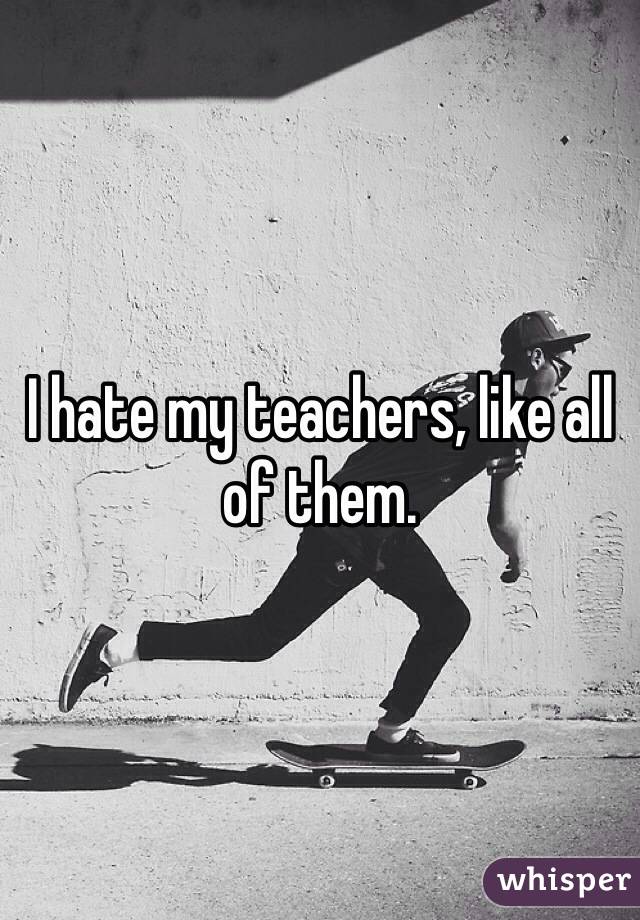 I hate my teachers, like all of them.