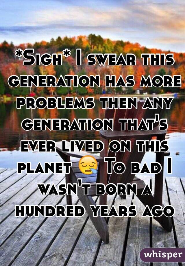 *Sigh* I swear this generation has more problems then any generation that's ever lived on this planet 😪 To bad I wasn't born a hundred years ago 