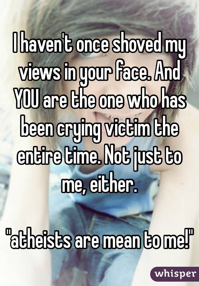 I haven't once shoved my views in your face. And YOU are the one who has been crying victim the entire time. Not just to me, either. 

"atheists are mean to me!"