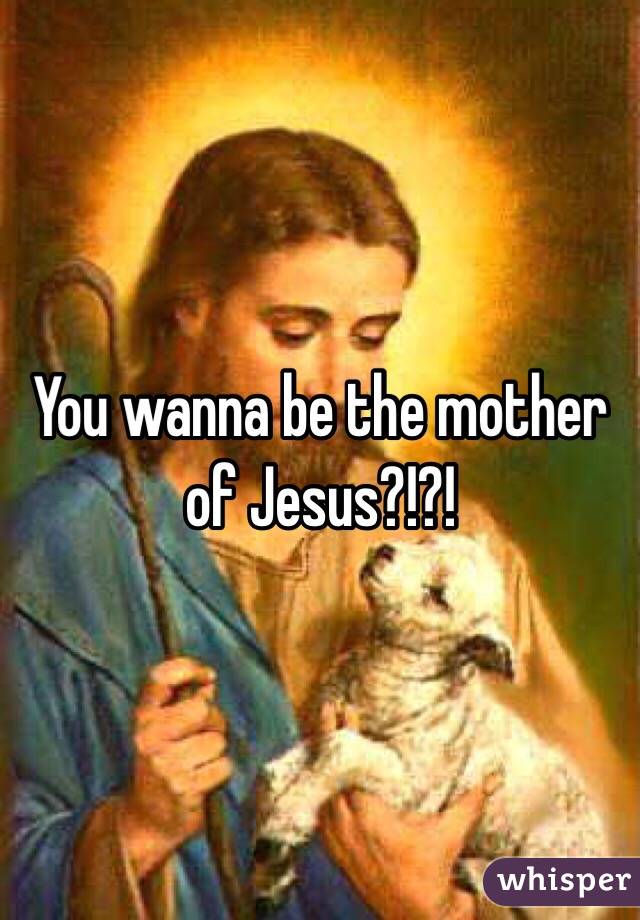 You wanna be the mother of Jesus?!?! 