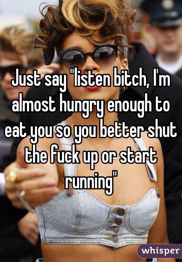 Just say "listen bitch, I'm almost hungry enough to eat you so you better shut the fuck up or start running"