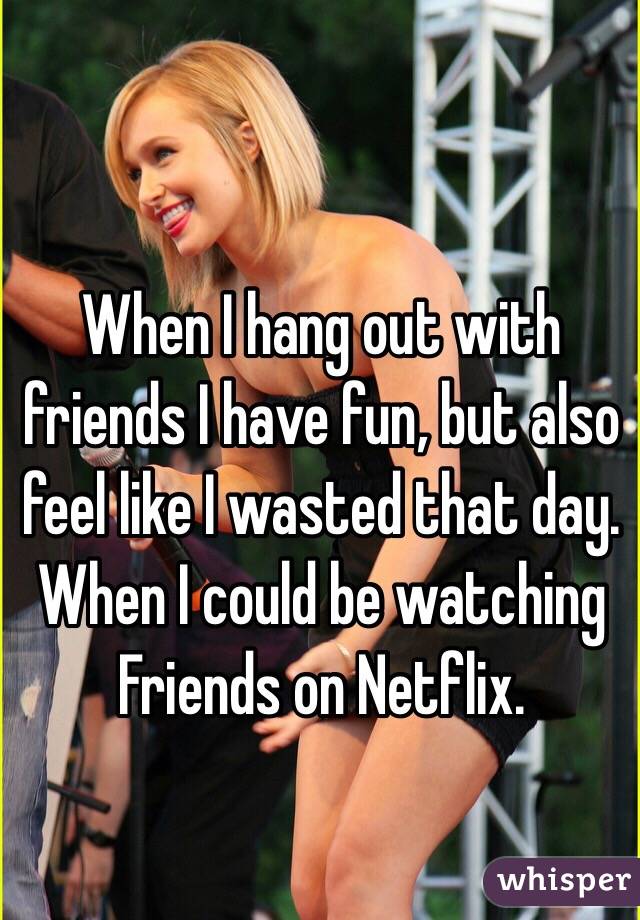 When I hang out with friends I have fun, but also feel like I wasted that day. When I could be watching Friends on Netflix.