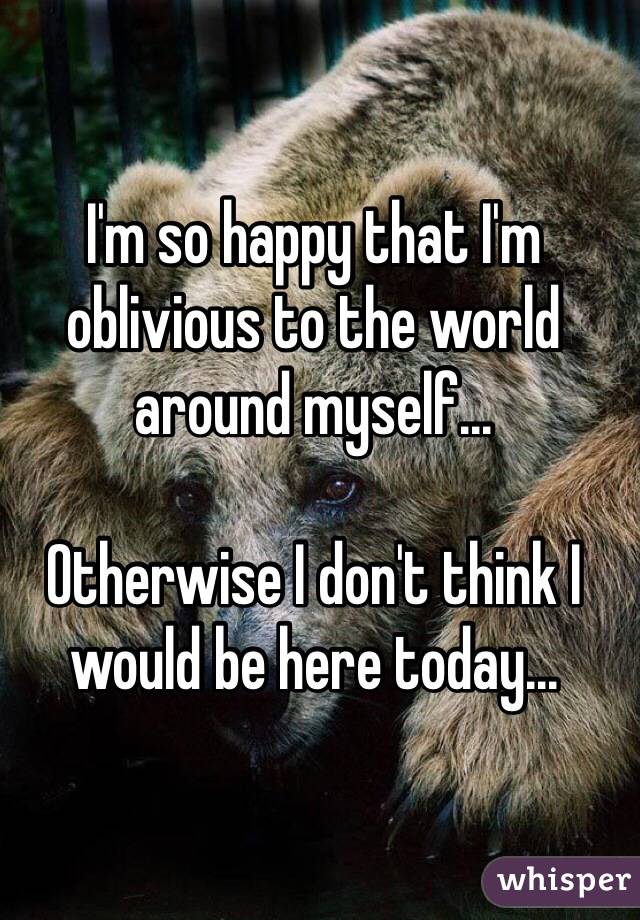 I'm so happy that I'm oblivious to the world around myself...

Otherwise I don't think I would be here today...