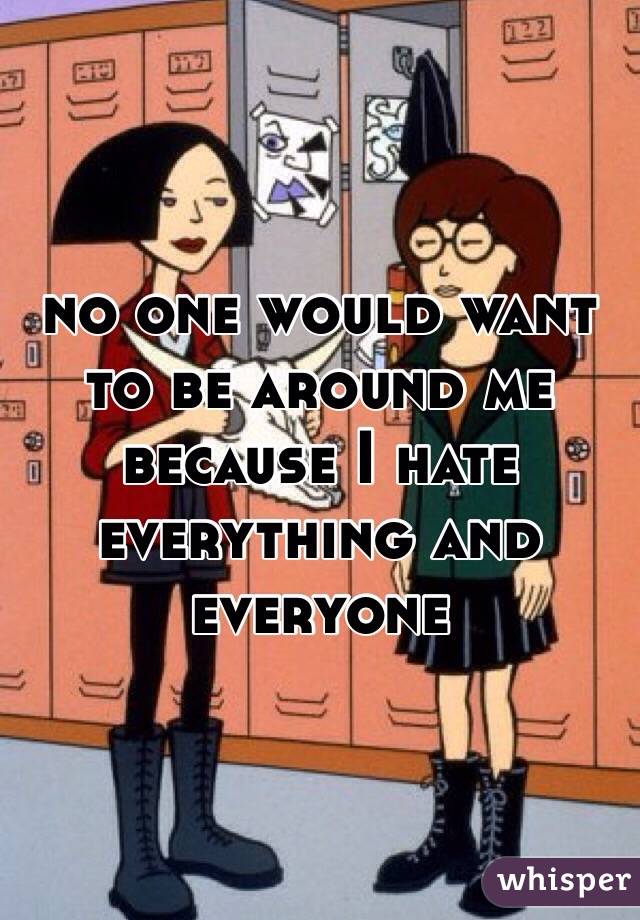 no one would want to be around me because I hate everything and everyone 