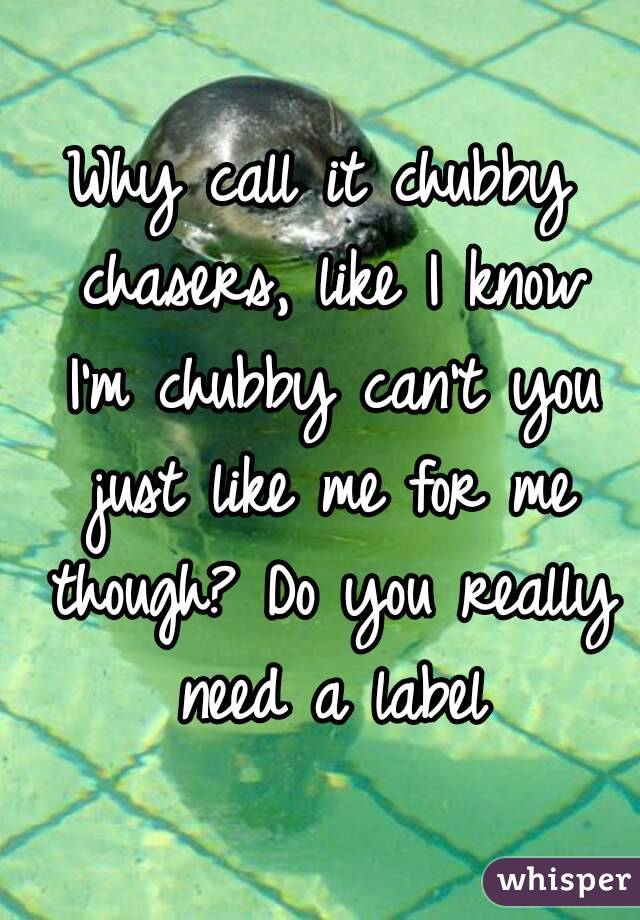 Why call it chubby chasers, like I know I'm chubby can't you just like me for me though? Do you really need a label