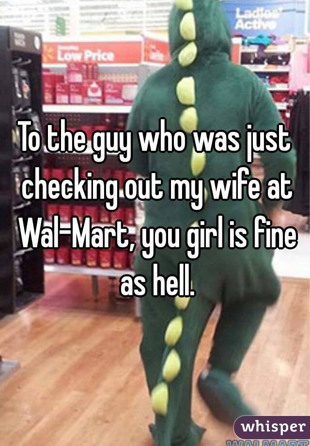 To the guy who was just checking out my wife at Wal-Mart, you girl is fine as hell.