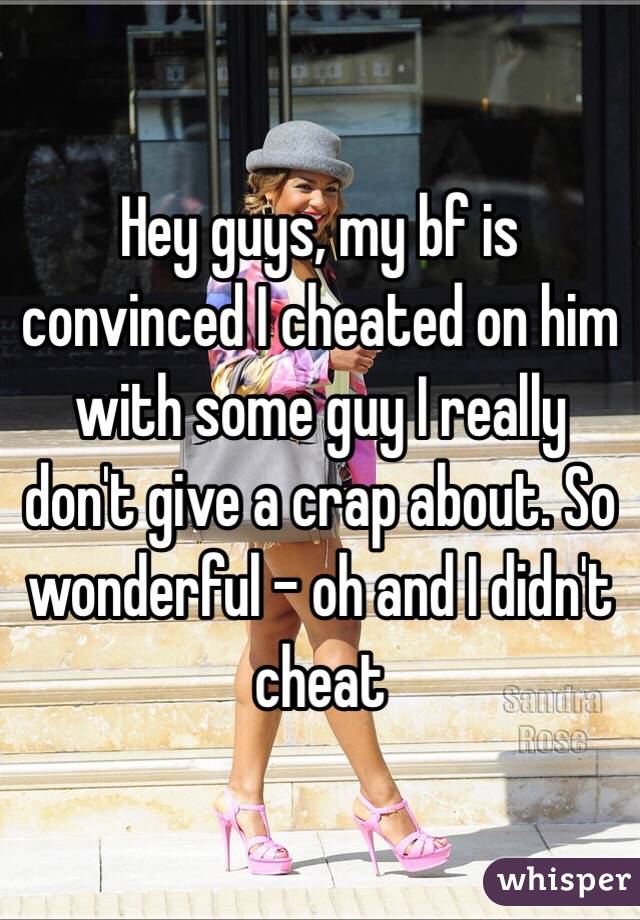 Hey guys, my bf is convinced I cheated on him with some guy I really don't give a crap about. So wonderful - oh and I didn't cheat 