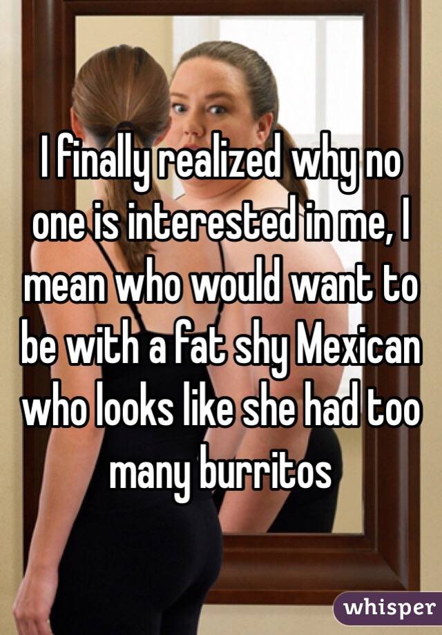 I finally realized why no one is interested in me, I mean who would want to be with a fat shy Mexican who looks like she had too many burritos