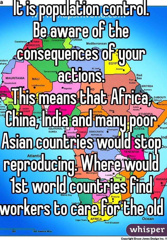 It is population control. 
Be aware of the consequences of your actions.
This means that Africa, China, India and many poor Asian countries would stop reproducing. Where would 1st world countries find workers to care for the old