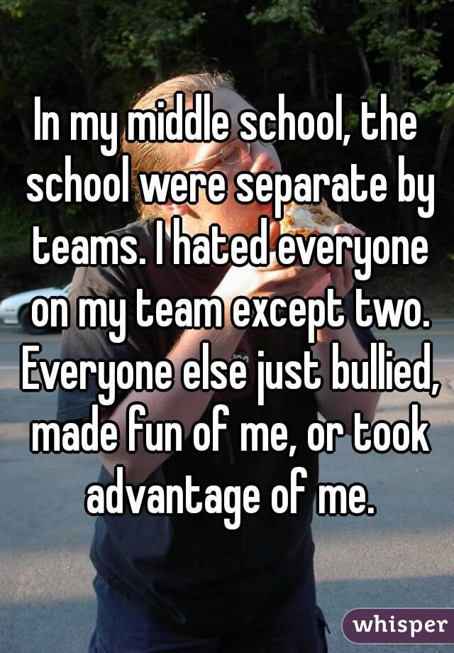 In my middle school, the school were separate by teams. I hated everyone on my team except two. Everyone else just bullied, made fun of me, or took advantage of me.