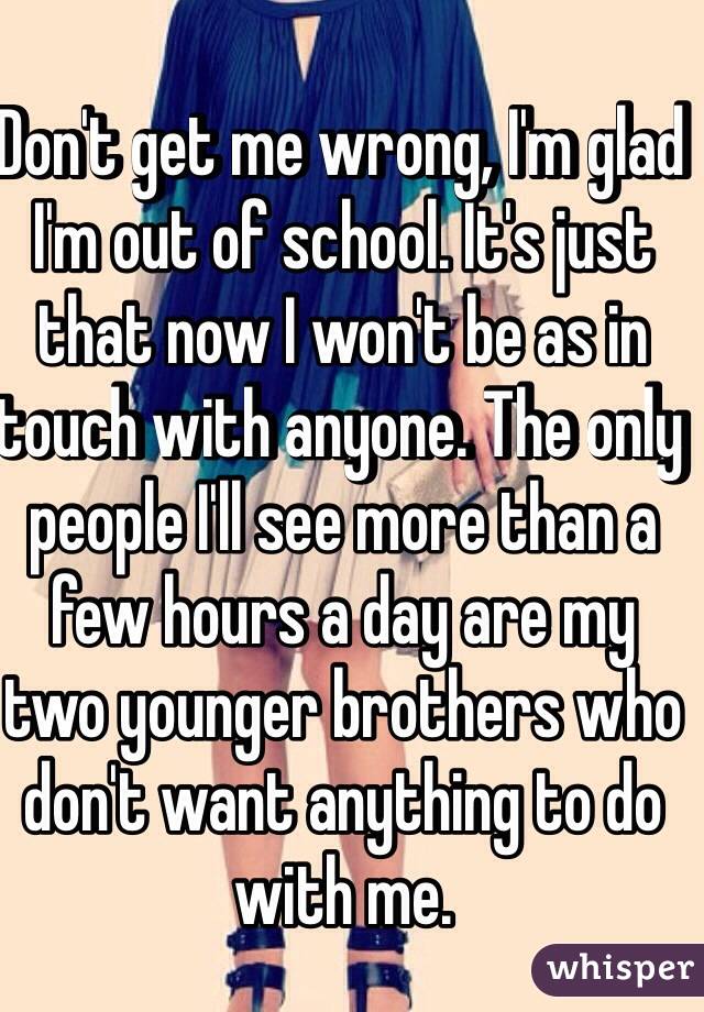 Don't get me wrong, I'm glad I'm out of school. It's just that now I won't be as in touch with anyone. The only people I'll see more than a few hours a day are my two younger brothers who don't want anything to do with me.