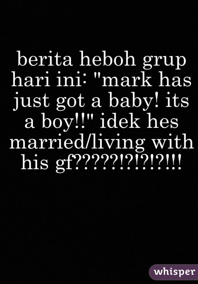 berita heboh grup hari ini: "mark has just got a baby! its a boy!!" idek hes married/living with his gf?????!?!?!?!!!