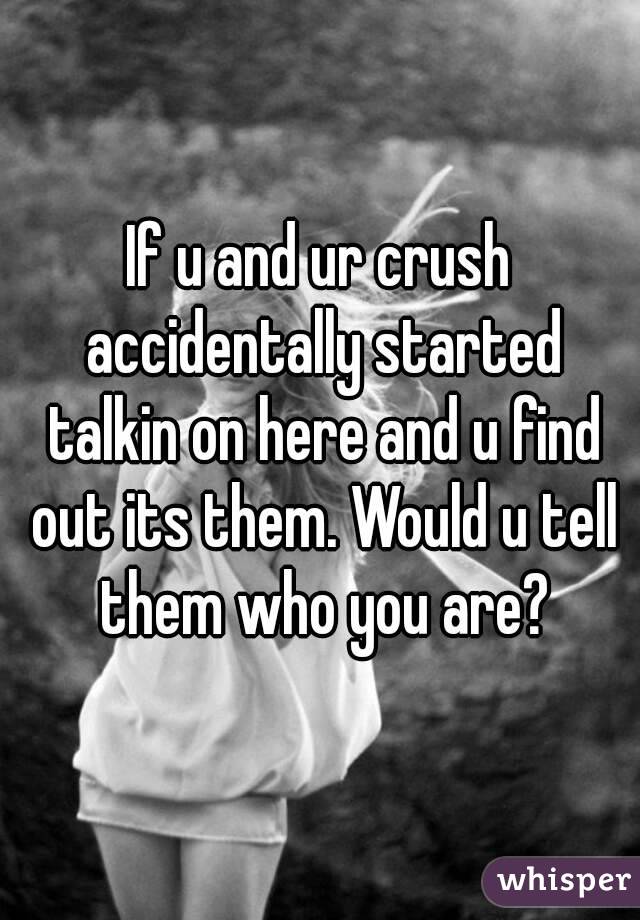If u and ur crush accidentally started talkin on here and u find out its them. Would u tell them who you are?