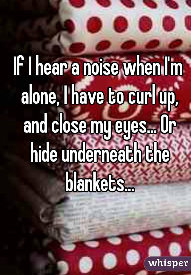 If I hear a noise when I'm alone, I have to curl up, and close my eyes... Or hide underneath the blankets...