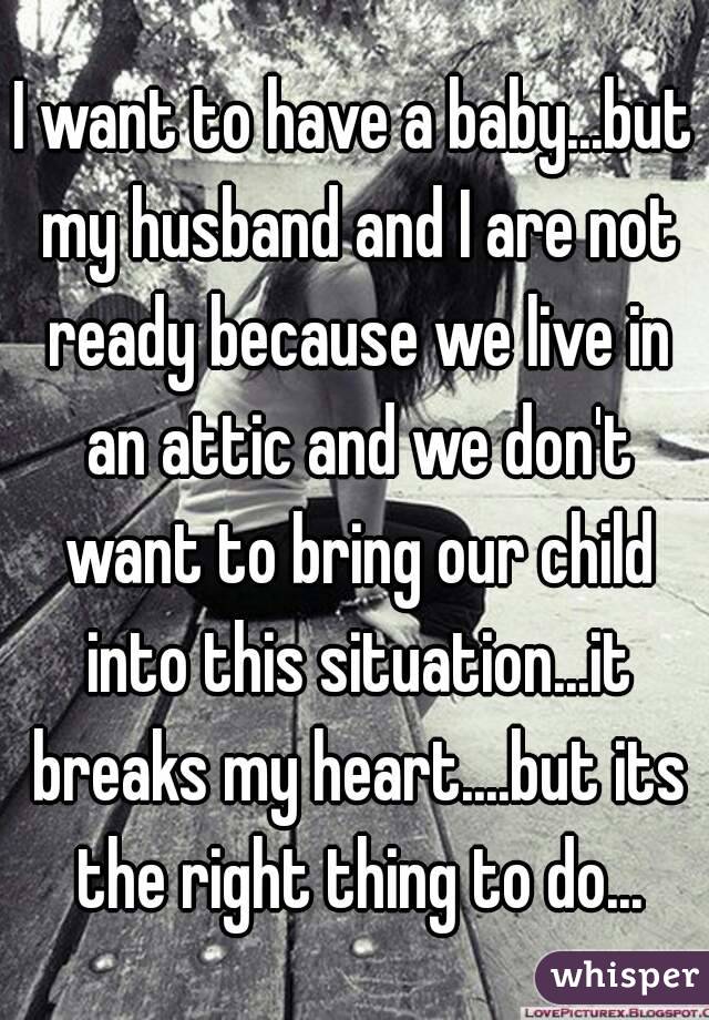 I want to have a baby...but my husband and I are not ready because we live in an attic and we don't want to bring our child into this situation...it breaks my heart....but its the right thing to do...
