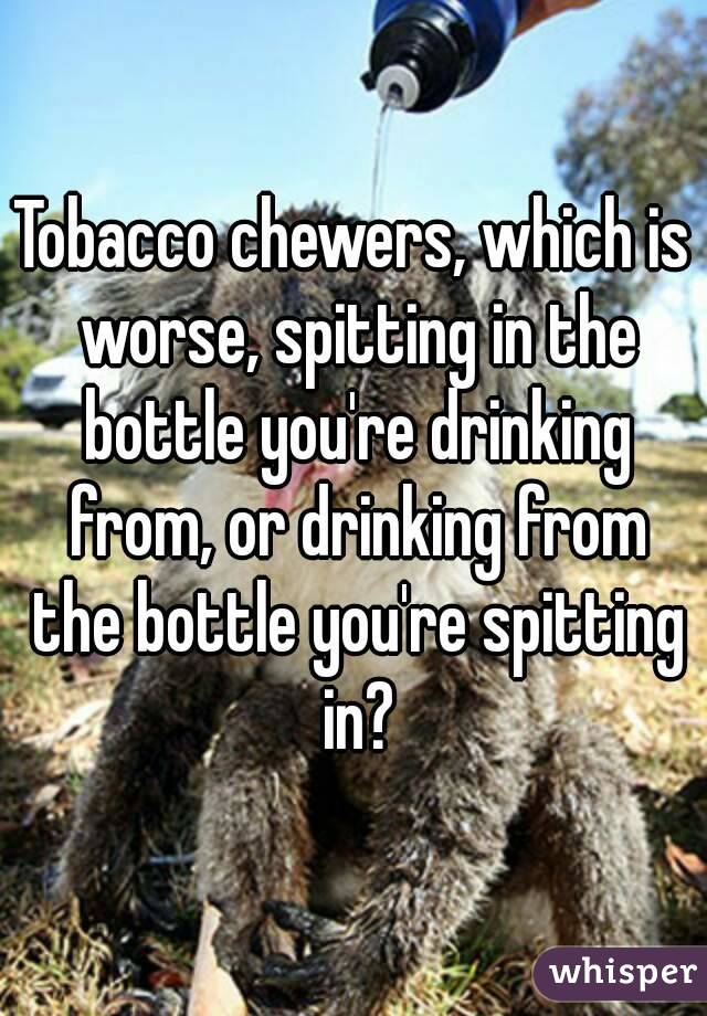 Tobacco chewers, which is worse, spitting in the bottle you're drinking from, or drinking from the bottle you're spitting in?