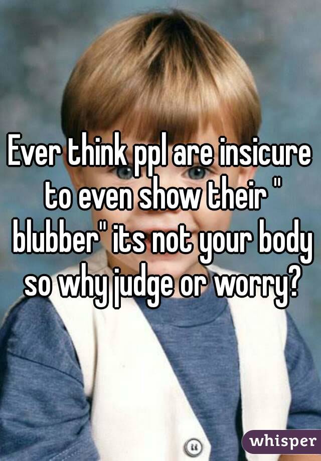 Ever think ppl are insicure to even show their " blubber" its not your body so why judge or worry?